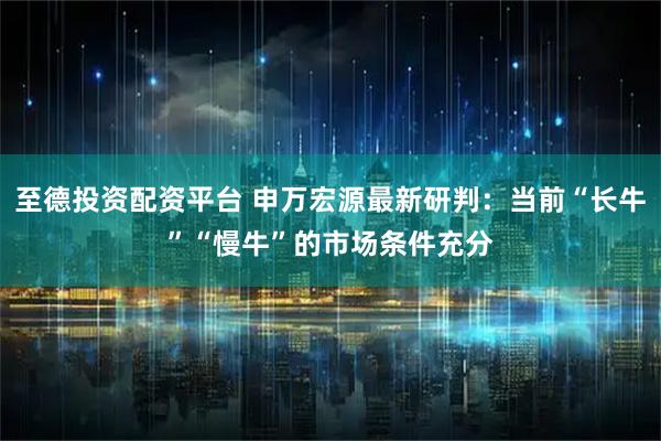 至德投资配资平台 申万宏源最新研判：当前“长牛”“慢牛”的市场条件充分