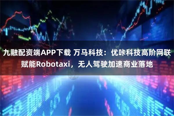 九融配资端APP下载 万马科技：优咔科技高阶网联赋能Robotaxi，无人驾驶加速商业落地