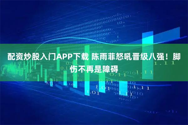 配资炒股入门APP下载 陈雨菲怒吼晋级八强！脚伤不再是障碍