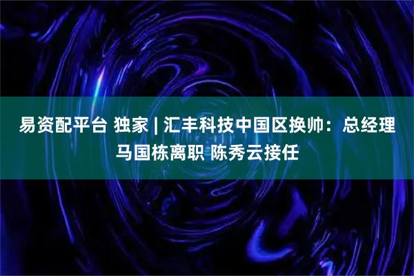 易资配平台 独家 | 汇丰科技中国区换帅：总经理马国栋离职 陈秀云接任