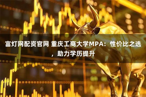 富灯网配资官网 重庆工商大学MPA：性价比之选，助力学历提升