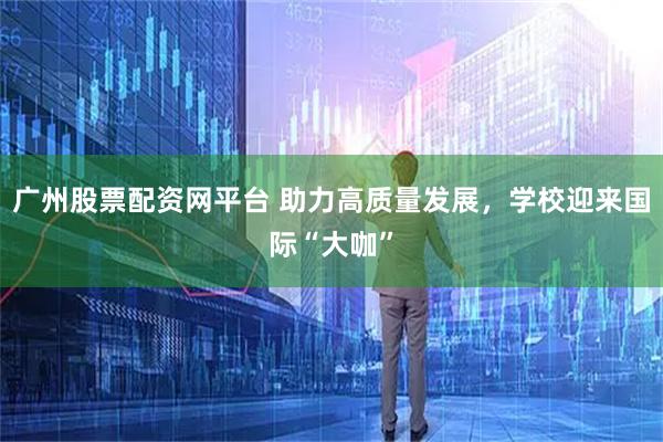 广州股票配资网平台 助力高质量发展，学校迎来国际“大咖”