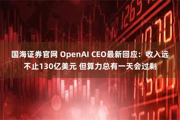 国海证券官网 OpenAI CEO最新回应：收入远不止130亿美元 但算力总有一天会过剩