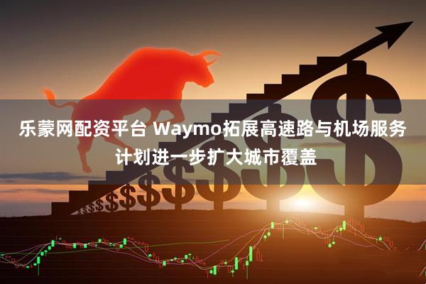 乐蒙网配资平台 Waymo拓展高速路与机场服务 计划进一步扩大城市覆盖