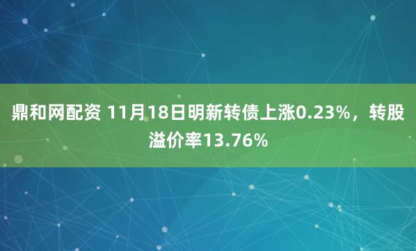 鼎和网配资 11月18日明新转债上涨0.23%，转股溢价率13.76%