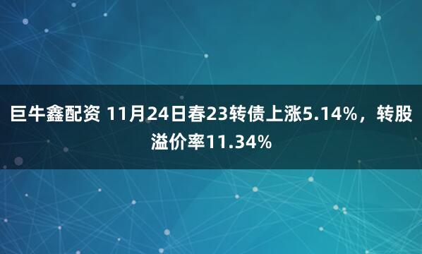 巨牛鑫配资 11月24日春23转债上涨5.14%，转股溢价率11.34%
