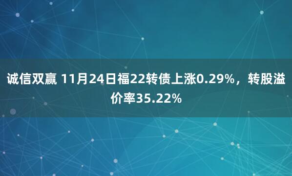 诚信双赢 11月24日福22转债上涨0.29%，转股溢价率35.22%