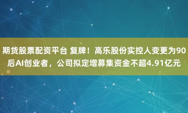期货股票配资平台 复牌！高乐股份实控人变更为90后AI创业者，公司拟定增募集资金不超4.91亿元