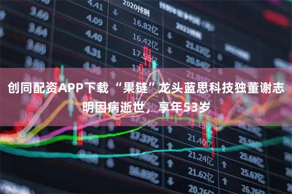 创同配资APP下载 “果链”龙头蓝思科技独董谢志明因病逝世，享年53岁